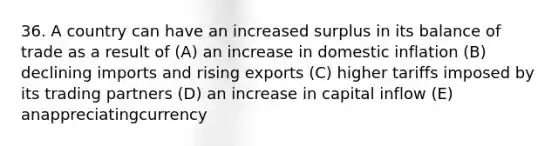 36. A country can have an increased surplus in its balance of trade as a result of (A) an increase in domestic inflation (B) declining imports and rising exports (C) higher tariffs imposed by its trading partners (D) an increase in capital inflow (E) anappreciatingcurrency