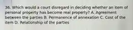 36. Which would a court disregard in deciding whether an item of personal property has become real property? A. Agreement between the parties B. Permanence of annexation C. Cost of the item D. Relationship of the parties