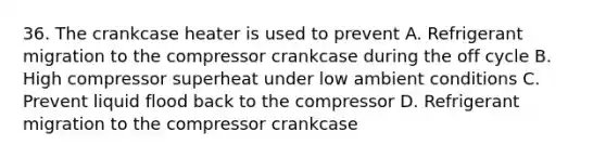 36. The crankcase heater is used to prevent A. Refrigerant migration to the compressor crankcase during the off cycle B. High compressor superheat under low ambient conditions C. Prevent liquid flood back to the compressor D. Refrigerant migration to the compressor crankcase