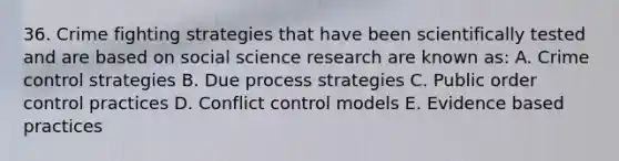 36. Crime fighting strategies that have been scientifically tested and are based on social science research are known as: A. Crime control strategies B. Due process strategies C. Public order control practices D. Conflict control models E. Evidence based practices