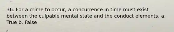36. For a crime to occur, a concurrence in time must exist between the culpable mental state and the conduct elements. a. True b. False