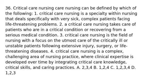 36. Critical care nursing care nursing can be defined by which of the following: 1. critical care nursing is a specialty within nursing that deals specifically with very sick, complex patients facing life-threatening problems. 2. a critical care nursing takes care of patients who are in a critical condition or recovering from a serious medical condition. 3. critical care nursing is the field of nursing with a focus on the utmost care of the critically ill or unstable patients following extensive injury, surgery, or life-threatening diseases. 4. critical care nursing is a complex, challenging area of nursing practice, where clinical expertise is developed over time by integrating critical care knowledge, critical skills, and caring practices. A. 2,3,4 B. 1,2,4 C. 1,2,3,4 D. 1,2,3