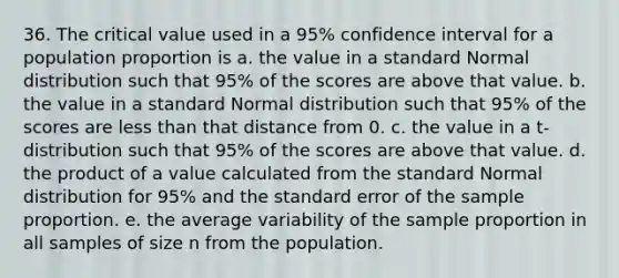 36. The critical value used in a 95% confidence interval for a population proportion is a. the value in a standard Normal distribution such that 95% of the scores are above that value. b. the value in a standard Normal distribution such that 95% of the scores are <a href='https://www.questionai.com/knowledge/k7BtlYpAMX-less-than' class='anchor-knowledge'>less than</a> that distance from 0. c. the value in a t-distribution such that 95% of the scores are above that value. d. the product of a value calculated from the standard Normal distribution for 95% and the standard error of the sample proportion. e. the average variability of the sample proportion in all samples of size n from the population.