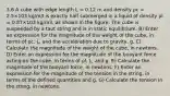 3.6 A cube with edge length L = 0.12 m and density ρc = 2.5×103 kg/m3 is exactly half submerged in a liquid of density ρl = 0.87×103 kg/m3, as shown in the figure. The cube is suspended by a taut string and is in static equilibrium. B) Enter an expression for the magnitude of the weight of the cube, in terms of ρc, L, and the acceleration due to gravity, g. C) Calculate the magnitude of the weight of the cube, in newtons. D) Enter an expression for the magnitude of the buoyant force acting on the cube, in terms of ρl, L, and g. E) Calculate the magnitude of the buoyant force, in newtons. F) Enter an expression for the magnitude of the tension in the string, in terms of the defined quantities and g. G) Calculate the tension in the string, in newtons.