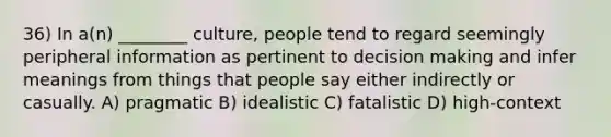 36) In a(n) ________ culture, people tend to regard seemingly peripheral information as pertinent to decision making and infer meanings from things that people say either indirectly or casually. A) pragmatic B) idealistic C) fatalistic D) high-context