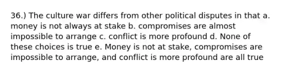 36.) The culture war differs from other political disputes in that a. money is not always at stake b. compromises are almost impossible to arrange c. conflict is more profound d. None of these choices is true e. Money is not at stake, compromises are impossible to arrange, and conflict is more profound are all true