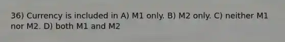 36) Currency is included in A) M1 only. B) M2 only. C) neither M1 nor M2. D) both M1 and M2