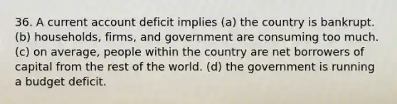 36. A current account deficit implies (a) the country is bankrupt. (b) households, firms, and government are consuming too much. (c) on average, people within the country are net borrowers of capital from the rest of the world. (d) the government is running a budget deficit.