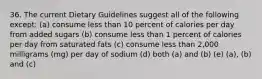 36. The current Dietary Guidelines suggest all of the following except: (a) consume less than 10 percent of calories per day from added sugars (b) consume less than 1 percent of calories per day from saturated fats (c) consume less than 2,000 milligrams (mg) per day of sodium (d) both (a) and (b) (e) (a), (b) and (c)