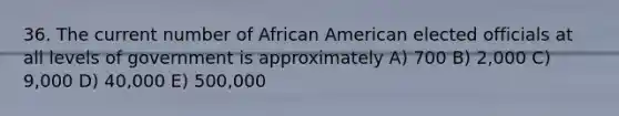 36. The current number of African American elected officials at all levels of government is approximately A) 700 B) 2,000 C) 9,000 D) 40,000 E) 500,000