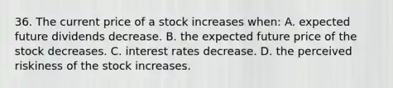 36. The current price of a stock increases when: A. expected future dividends decrease. B. the expected future price of the stock decreases. C. interest rates decrease. D. the perceived riskiness of the stock increases.