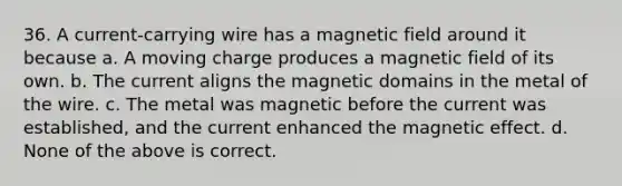 36. A current-carrying wire has a magnetic field around it because a. A moving charge produces a magnetic field of its own. b. The current aligns the magnetic domains in the metal of the wire. c. The metal was magnetic before the current was established, and the current enhanced the magnetic effect. d. None of the above is correct.