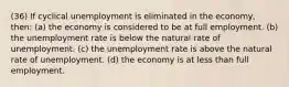 (36) If cyclical unemployment is eliminated in the economy, then: (a) the economy is considered to be at full employment. (b) the unemployment rate is below the natural rate of unemployment. (c) the unemployment rate is above the natural rate of unemployment. (d) the economy is at less than full employment.