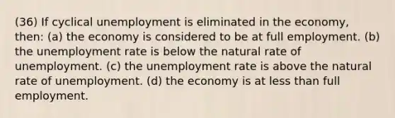 (36) If cyclical unemployment is eliminated in the economy, then: (a) the economy is considered to be at full employment. (b) the unemployment rate is below the natural rate of unemployment. (c) the unemployment rate is above the natural rate of unemployment. (d) the economy is at less than full employment.