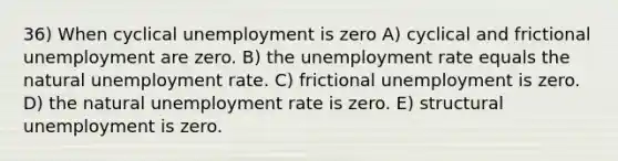 36) When cyclical unemployment is zero A) cyclical and frictional unemployment are zero. B) the unemployment rate equals the natural unemployment rate. C) frictional unemployment is zero. D) the natural unemployment rate is zero. E) structural unemployment is zero.