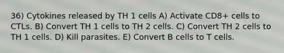 36) Cytokines released by TH 1 cells A) Activate CD8+ cells to CTLs. B) Convert TH 1 cells to TH 2 cells. C) Convert TH 2 cells to TH 1 cells. D) Kill parasites. E) Convert B cells to T cells.