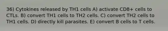 36) Cytokines released by TH1 cells A) activate CD8+ cells to CTLs. B) convert TH1 cells to TH2 cells. C) convert TH2 cells to TH1 cells. D) directly kill parasites. E) convert B cells to T cells.