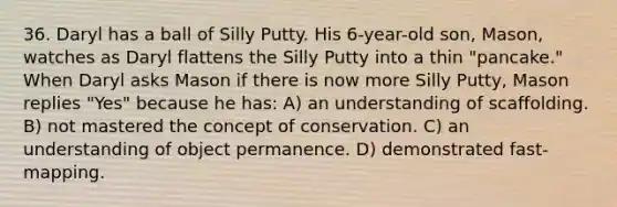 36. Daryl has a ball of Silly Putty. His 6-year-old son, Mason, watches as Daryl flattens the Silly Putty into a thin "pancake." When Daryl asks Mason if there is now more Silly Putty, Mason replies "Yes" because he has: A) an understanding of scaffolding. B) not mastered the concept of conservation. C) an understanding of object permanence. D) demonstrated fast-mapping.