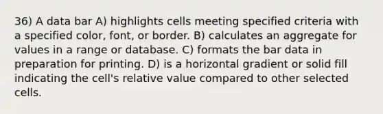 36) A data bar A) highlights cells meeting specified criteria with a specified color, font, or border. B) calculates an aggregate for values in a range or database. C) formats the bar data in preparation for printing. D) is a horizontal gradient or solid fill indicating the cell's relative value compared to other selected cells.