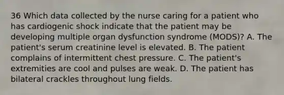 36 Which data collected by the nurse caring for a patient who has cardiogenic shock indicate that the patient may be developing multiple organ dysfunction syndrome (MODS)? A. The patient's serum creatinine level is elevated. B. The patient complains of intermittent chest pressure. C. The patient's extremities are cool and pulses are weak. D. The patient has bilateral crackles throughout lung fields.