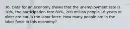 36. Data for an economy shows that the unemployment rate is 10%, the participation rate 80%, 200 million people 16 years or older are not in the labor force. How many people are in the labor force in this economy?