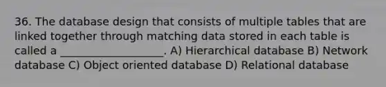 36. The database design that consists of multiple tables that are linked together through matching data stored in each table is called a ___________________. A) Hierarchical database B) Network database C) Object oriented database D) Relational database