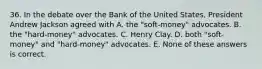 36. In the debate over the Bank of the United States, President Andrew Jackson agreed with A. the "soft-money" advocates. B. the "hard-money" advocates. C. Henry Clay. D. both "soft-money" and "hard-money" advocates. E. None of these answers is correct.