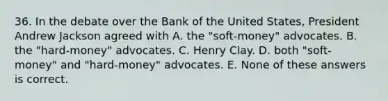 36. In the debate over the Bank of the United States, President Andrew Jackson agreed with A. the "soft-money" advocates. B. the "hard-money" advocates. C. Henry Clay. D. both "soft-money" and "hard-money" advocates. E. None of these answers is correct.