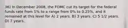 36) In December 2008, the FOMC cut its target for the federal funds rate from 1% to a range from 0% to 0.25%, and it remained at this level for A) 2 years. B) 3 years. C) 5 1/2 years. D) 7 years.