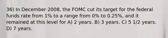 36) In December 2008, the FOMC cut its target for the federal funds rate from 1% to a range from 0% to 0.25%, and it remained at this level for A) 2 years. B) 3 years. C) 5 1/2 years. D) 7 years.