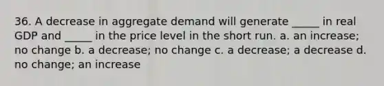 36. A decrease in aggregate demand will generate _____ in real GDP and _____ in the price level in the short run. a. an increase; no change b. a decrease; no change c. a decrease; a decrease d. no change; an increase