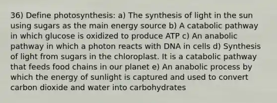 36) Define photosynthesis: a) The synthesis of light in the sun using sugars as the main energy source b) A catabolic pathway in which glucose is oxidized to produce ATP c) An anabolic pathway in which a photon reacts with DNA in cells d) Synthesis of light from sugars in the chloroplast. It is a catabolic pathway that feeds food chains in our planet e) An anabolic process by which the energy of sunlight is captured and used to convert carbon dioxide and water into carbohydrates