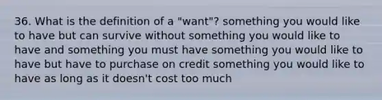 36. What is the definition of a "want"? something you would like to have but can survive without something you would like to have and something you must have something you would like to have but have to purchase on credit something you would like to have as long as it doesn't cost too much