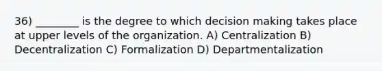 36) ________ is the degree to which decision making takes place at upper levels of the organization. A) Centralization B) Decentralization C) Formalization D) Departmentalization