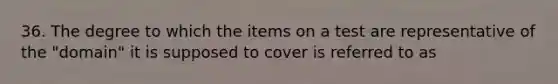 36. The degree to which the items on a test are representative of the "domain" it is supposed to cover is referred to as