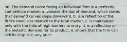 36. ​The demand curve facing an individual firm in a perfectly competitive market: a. violates the law of demand, which states that demand curves slope downward. b. is a reflection of the firm's small size relative to the total market. c. is maintained only with the help of high barriers to entry. d. is a reflection of the inelastic demand for its product. e. shows that the firm can sell its output at any price.