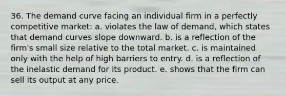 36. ​The demand curve facing an individual firm in a perfectly competitive market: a. violates the law of demand, which states that demand curves slope downward. b. is a reflection of the firm's small size relative to the total market. c. is maintained only with the help of high barriers to entry. d. is a reflection of the inelastic demand for its product. e. shows that the firm can sell its output at any price.