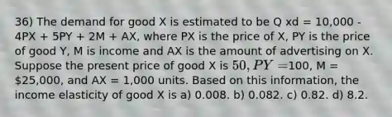 36) The demand for good X is estimated to be Q xd = 10,000 - 4PX + 5PY + 2M + AX, where PX is the price of X, PY is the price of good Y, M is income and AX is the amount of advertising on X. Suppose the present price of good X is 50, PY =100, M = 25,000, and AX = 1,000 units. Based on this information, the income elasticity of good X is a) 0.008. b) 0.082. c) 0.82. d) 8.2.