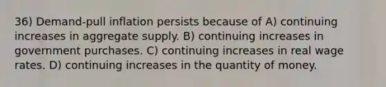 36) Demand-pull inflation persists because of A) continuing increases in aggregate supply. B) continuing increases in government purchases. C) continuing increases in real wage rates. D) continuing increases in the quantity of money.