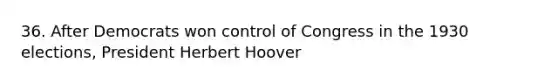 36. After Democrats won control of Congress in the 1930 elections, President Herbert Hoover