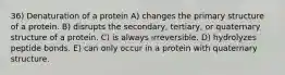 36) Denaturation of a protein A) changes the primary structure of a protein. B) disrupts the secondary, tertiary, or quaternary structure of a protein. C) is always irreversible. D) hydrolyzes peptide bonds. E) can only occur in a protein with quaternary structure.