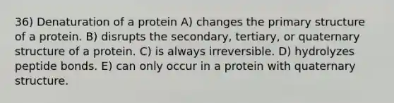 36) Denaturation of a protein A) changes the primary structure of a protein. B) disrupts the secondary, tertiary, or quaternary structure of a protein. C) is always irreversible. D) hydrolyzes peptide bonds. E) can only occur in a protein with quaternary structure.