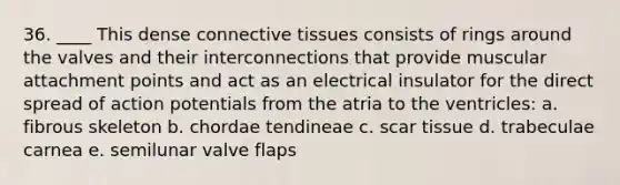 36. ____ This dense connective tissues consists of rings around the valves and their interconnections that provide muscular attachment points and act as an electrical insulator for the direct spread of action potentials from the atria to the ventricles: a. fibrous skeleton b. chordae tendineae c. scar tissue d. trabeculae carnea e. semilunar valve flaps