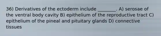 36) Derivatives of the ectoderm include ________. A) serosae of the ventral body cavity B) epithelium of the reproductive tract C) epithelium of the pineal and pituitary glands D) connective tissues