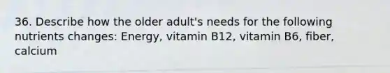 36. Describe how the older adult's needs for the following nutrients changes: Energy, vitamin B12, vitamin B6, fiber, calcium