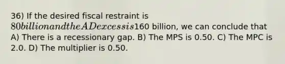 36) If the desired fiscal restraint is 80 billion and the AD excess is160 billion, we can conclude that A) There is a recessionary gap. B) The MPS is 0.50. C) The MPC is 2.0. D) The multiplier is 0.50.