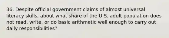 36. Despite official government claims of almost universal literacy skills, about what share of the U.S. adult population does not read, write, or do basic arithmetic well enough to carry out daily responsibilities?