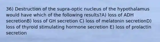 36) Destruction of the supra-optic nucleus of the hypothalamus would have which of the following results?A) loss of ADH secretionB) loss of GH secretion C) loss of melatonin secretionD) loss of thyroid stimulating hormone secretion E) loss of prolactin secretion