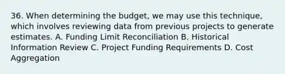 36. When determining the budget, we may use this technique, which involves reviewing data from previous projects to generate estimates. A. Funding Limit Reconciliation B. Historical Information Review C. Project Funding Requirements D. Cost Aggregation