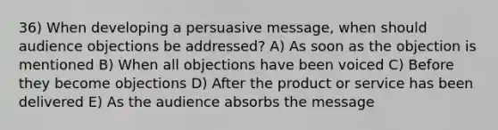 36) When developing a persuasive message, when should audience objections be addressed? A) As soon as the objection is mentioned B) When all objections have been voiced C) Before they become objections D) After the product or service has been delivered E) As the audience absorbs the message